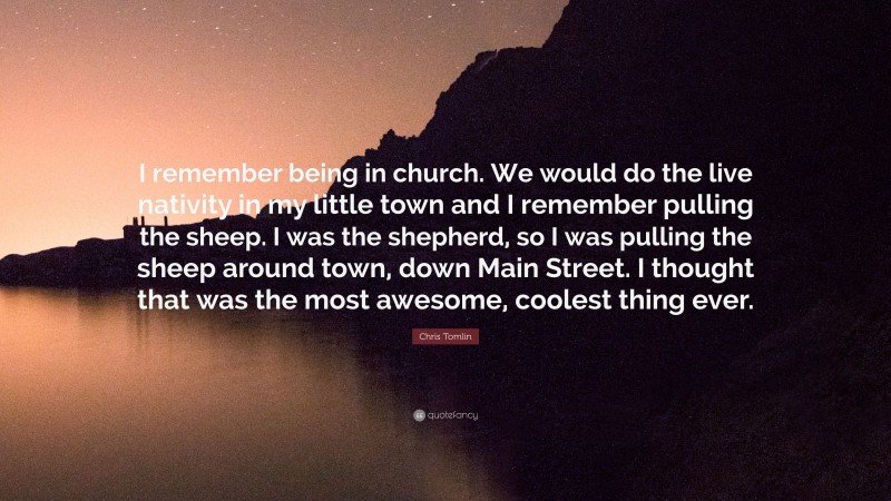 Chris Tomlin Quote: “I remember being in church. We would do the live nativity in my little town and I remember pulling the sheep. I was the shepherd, so I was pulling the sheep around town, down Main Street. I thought that was the most awesome, coolest thing ever.”