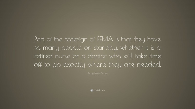 Ginny Brown-Waite Quote: “Part of the redesign of FEMA is that they have so many people on standby, whether it is a retired nurse or a doctor who will take time off to go exactly where they are needed.”