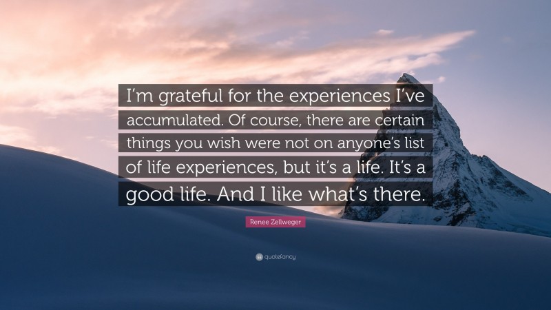 Renee Zellweger Quote: “I’m grateful for the experiences I’ve accumulated. Of course, there are certain things you wish were not on anyone’s list of life experiences, but it’s a life. It’s a good life. And I like what’s there.”