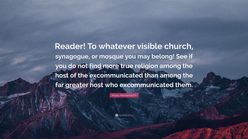 Moses Mendelssohn Quote: “Reader! To whatever visible church, synagogue, or mosque you may belong! See if you do not find more true religion among the host of the excommunicated than among the far greater host who excommunicated them.”