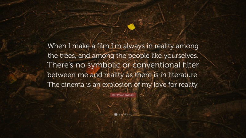 Pier Paolo Pasolini Quote: “When I make a film I’m always in reality among the trees, and among the people like yourselves. There’s no symbolic or conventional filter between me and reality as there is in literature. The cinema is an explosion of my love for reality.”