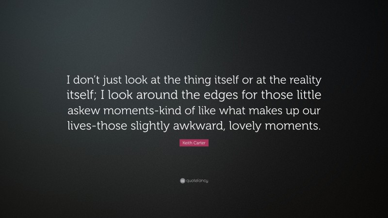 Keith Carter Quote: “I don’t just look at the thing itself or at the reality itself; I look around the edges for those little askew moments-kind of like what makes up our lives-those slightly awkward, lovely moments.”