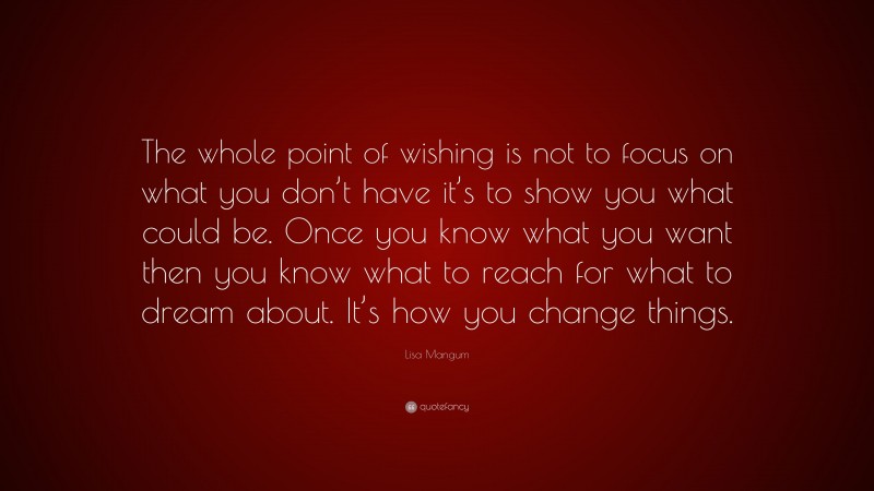Lisa Mangum Quote: “The whole point of wishing is not to focus on what you don’t have it’s to show you what could be. Once you know what you want then you know what to reach for what to dream about. It’s how you change things.”