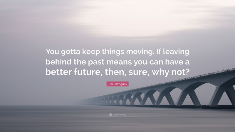 Lisa Mangum Quote: “You gotta keep things moving. If leaving behind the past means you can have a better future, then, sure, why not?”