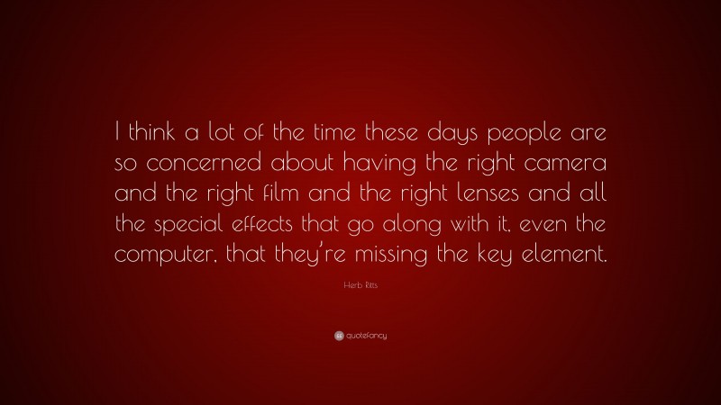 Herb Ritts Quote: “I think a lot of the time these days people are so concerned about having the right camera and the right film and the right lenses and all the special effects that go along with it, even the computer, that they’re missing the key element.”