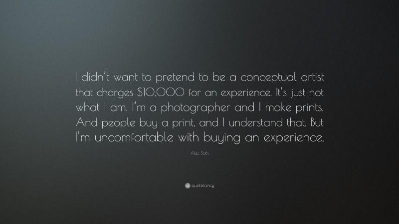 Alec Soth Quote: “I didn’t want to pretend to be a conceptual artist that charges $10,000 for an experience. It’s just not what I am. I’m a photographer and I make prints. And people buy a print, and I understand that. But I’m uncomfortable with buying an experience.”