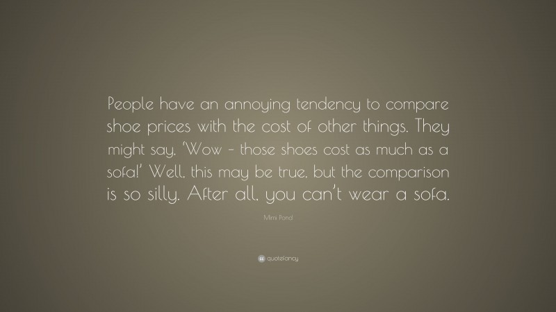Mimi Pond Quote: “People have an annoying tendency to compare shoe prices with the cost of other things. They might say, ‘Wow – those shoes cost as much as a sofa!’ Well, this may be true, but the comparison is so silly. After all, you can’t wear a sofa.”