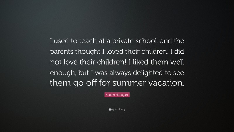Caitlin Flanagan Quote: “I used to teach at a private school, and the parents thought I loved their children. I did not love their children! I liked them well enough, but I was always delighted to see them go off for summer vacation.”