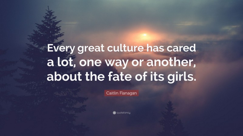 Caitlin Flanagan Quote: “Every great culture has cared a lot, one way or another, about the fate of its girls.”
