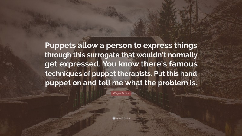 Wayne White Quote: “Puppets allow a person to express things through this surrogate that wouldn’t normally get expressed. You know there’s famous techniques of puppet therapists. Put this hand puppet on and tell me what the problem is.”