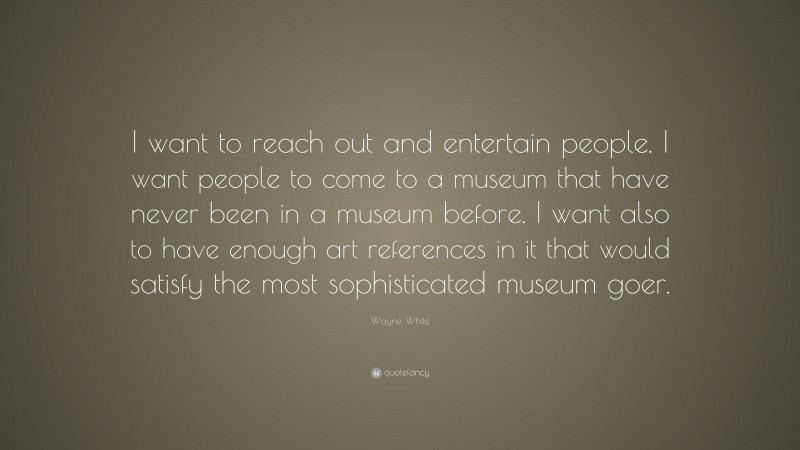 Wayne White Quote: “I want to reach out and entertain people. I want people to come to a museum that have never been in a museum before. I want also to have enough art references in it that would satisfy the most sophisticated museum goer.”