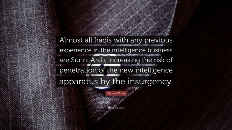 Wayne White Quote: “Almost all Iraqis with any previous experience in the intelligence business are Sunni Arab, increasing the risk of penetration of the new intelligence apparatus by the insurgency.”