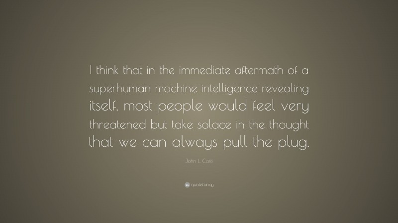John L. Casti Quote: “I think that in the immediate aftermath of a superhuman machine intelligence revealing itself, most people would feel very threatened but take solace in the thought that we can always pull the plug.”