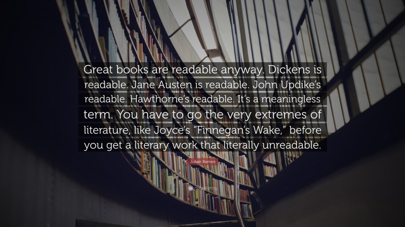 Julian Barnes Quote: “Great books are readable anyway. Dickens is readable. Jane Austen is readable. John Updike’s readable. Hawthorne’s readable. It’s a meaningless term. You have to go the very extremes of literature, like Joyce’s “Finnegan’s Wake,” before you get a literary work that literally unreadable.”