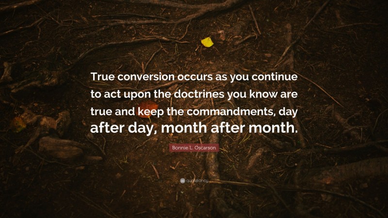 Bonnie L. Oscarson Quote: “True conversion occurs as you continue to act upon the doctrines you know are true and keep the commandments, day after day, month after month.”