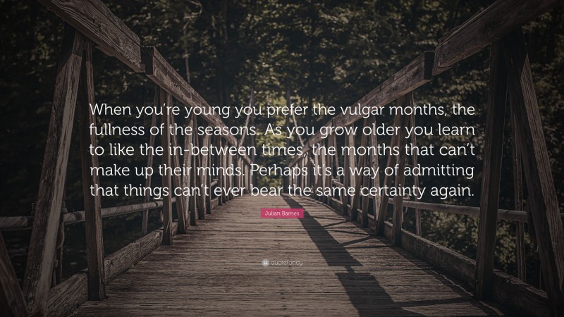 Julian Barnes Quote: “When you’re young you prefer the vulgar months, the fullness of the seasons. As you grow older you learn to like the in-between times, the months that can’t make up their minds. Perhaps it’s a way of admitting that things can’t ever bear the same certainty again.”