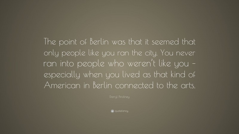 Darryl Pinckney Quote: “The point of Berlin was that it seemed that only people like you ran the city. You never ran into people who weren’t like you – especially when you lived as that kind of American in Berlin connected to the arts.”