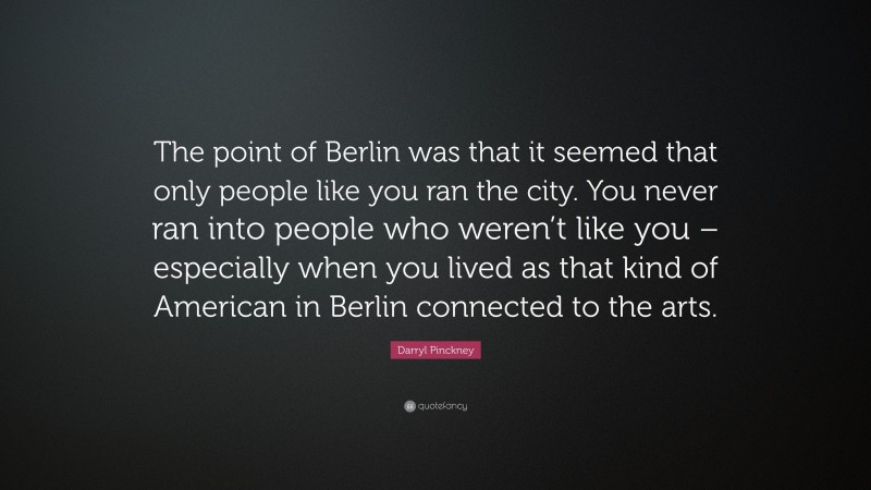 Darryl Pinckney Quote: “The point of Berlin was that it seemed that only people like you ran the city. You never ran into people who weren’t like you – especially when you lived as that kind of American in Berlin connected to the arts.”