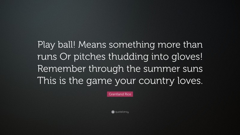 Grantland Rice Quote: “Play ball! Means something more than runs Or pitches thudding into gloves! Remember through the summer suns This is the game your country loves.”