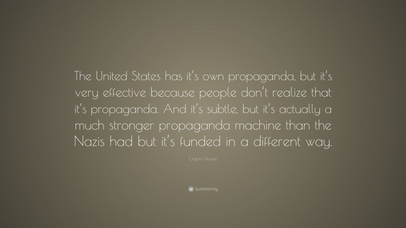 Crispin Glover Quote: “The United States has it’s own propaganda, but it’s very effective because people don’t realize that it’s propaganda. And it’s subtle, but it’s actually a much stronger propaganda machine than the Nazis had but it’s funded in a different way.”