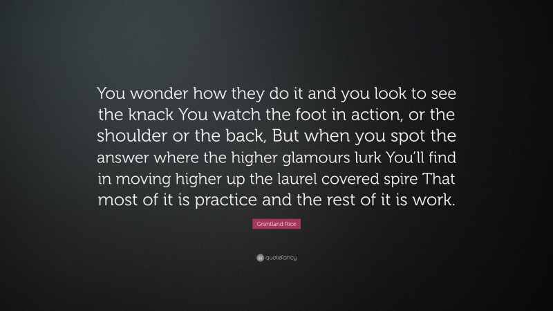 Grantland Rice Quote: “You wonder how they do it and you look to see the knack You watch the foot in action, or the shoulder or the back, But when you spot the answer where the higher glamours lurk You’ll find in moving higher up the laurel covered spire That most of it is practice and the rest of it is work.”