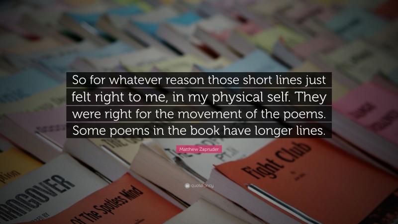 Matthew Zapruder Quote: “So for whatever reason those short lines just felt right to me, in my physical self. They were right for the movement of the poems. Some poems in the book have longer lines.”