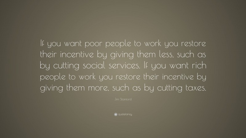 Jim Stanford Quote: “If you want poor people to work you restore their incentive by giving them less, such as by cutting social services. If you want rich people to work you restore their incentive by giving them more, such as by cutting taxes.”