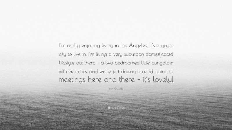 Ioan Gruffudd Quote: “I’m really enjoying living in Los Angeles. It’s a great city to live in. I’m living a very suburban domesticated lifestyle out there – a two bedroomed little bungalow with two cars, and we’re just driving around, going to meetings here and there – it’s lovely!”