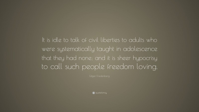 Edgar Friedenberg Quote: “It is idle to talk of civil liberties to adults who were systematically taught in adolescence that they had none; and it is sheer hypocrisy to call such people freedom loving.”