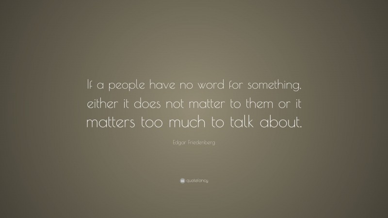 Edgar Friedenberg Quote: “If a people have no word for something, either it does not matter to them or it matters too much to talk about.”