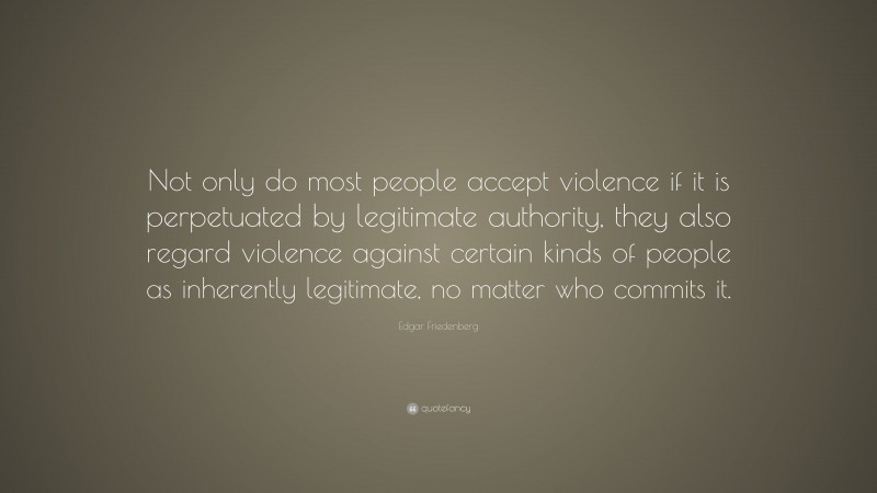 Edgar Friedenberg Quote: “Not only do most people accept violence if it is perpetuated by legitimate authority, they also regard violence against certain kinds of people as inherently legitimate, no matter who commits it.”