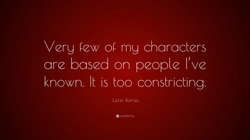 Julian Barnes Quote: “Very few of my characters are based on people I’ve known. It is too constricting.”