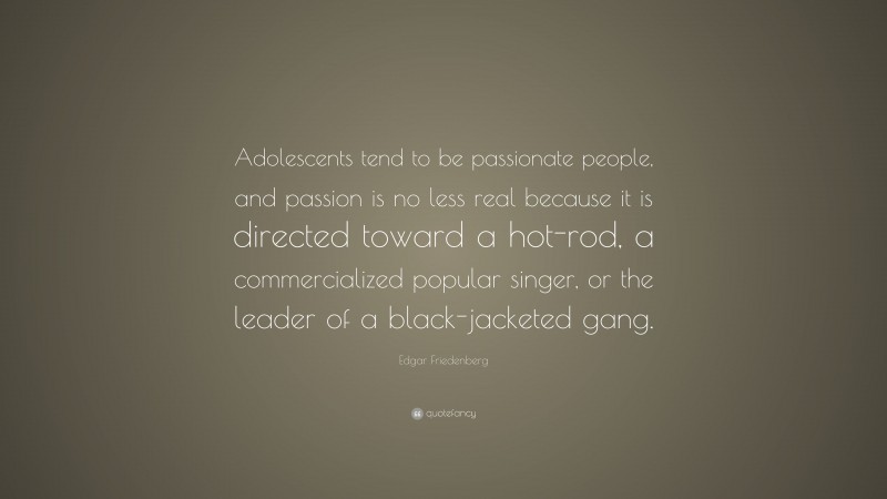 Edgar Friedenberg Quote: “Adolescents tend to be passionate people, and passion is no less real because it is directed toward a hot-rod, a commercialized popular singer, or the leader of a black-jacketed gang.”