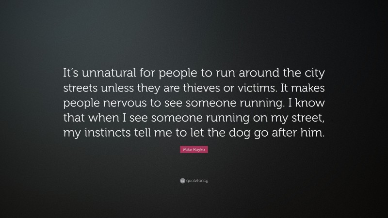 Mike Royko Quote: “It’s unnatural for people to run around the city streets unless they are thieves or victims. It makes people nervous to see someone running. I know that when I see someone running on my street, my instincts tell me to let the dog go after him.”