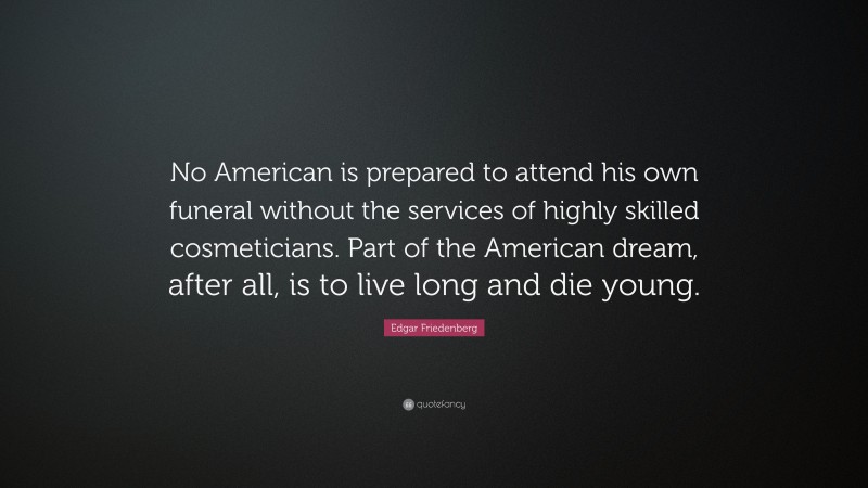 Edgar Friedenberg Quote: “No American is prepared to attend his own funeral without the services of highly skilled cosmeticians. Part of the American dream, after all, is to live long and die young.”