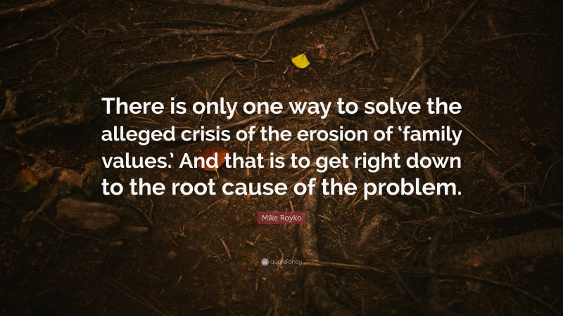 Mike Royko Quote: “There is only one way to solve the alleged crisis of the erosion of ‘family values.’ And that is to get right down to the root cause of the problem.”