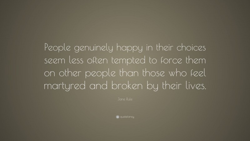 Jane Rule Quote: “People genuinely happy in their choices seem less often tempted to force them on other people than those who feel martyred and broken by their lives.”