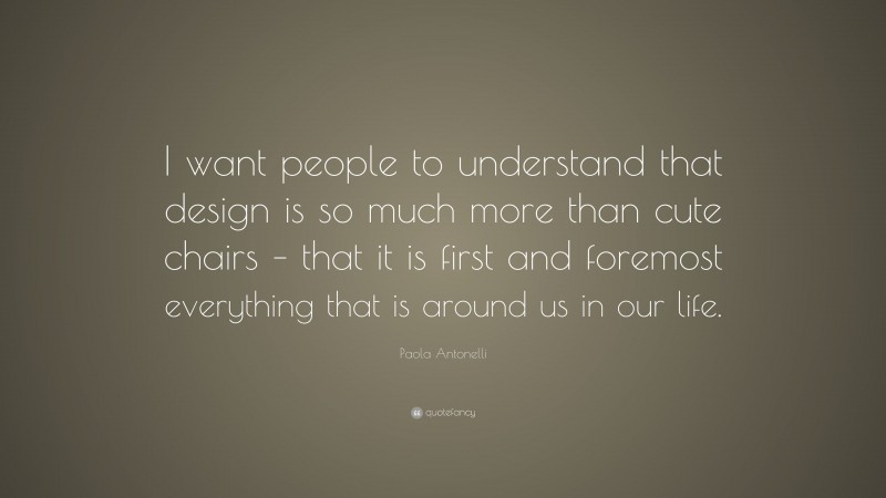Paola Antonelli Quote: “I want people to understand that design is so much more than cute chairs – that it is first and foremost everything that is around us in our life.”