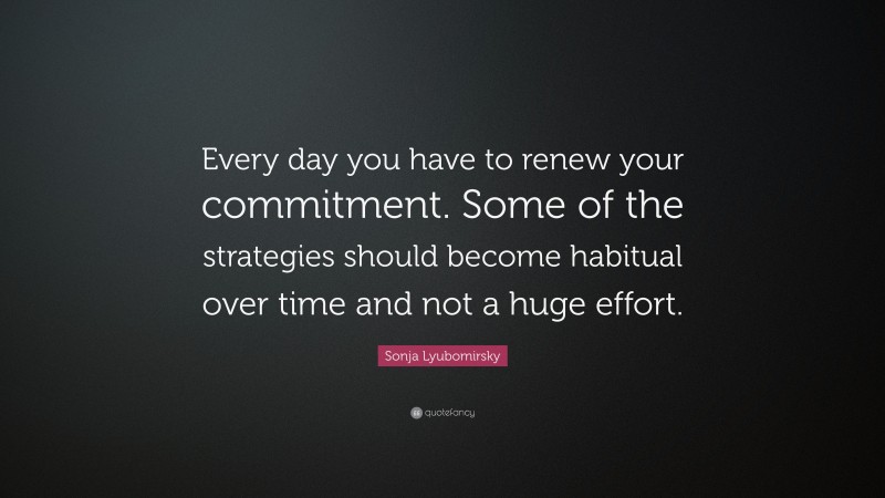 Sonja Lyubomirsky Quote: “Every day you have to renew your commitment. Some of the strategies should become habitual over time and not a huge effort.”