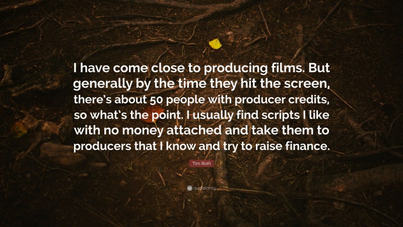 Tim Roth Quote: “I have come close to producing films. But generally by the time they hit the screen, there’s about 50 people with producer credits, so what’s the point. I usually find scripts I like with no money attached and take them to producers that I know and try to raise finance.”