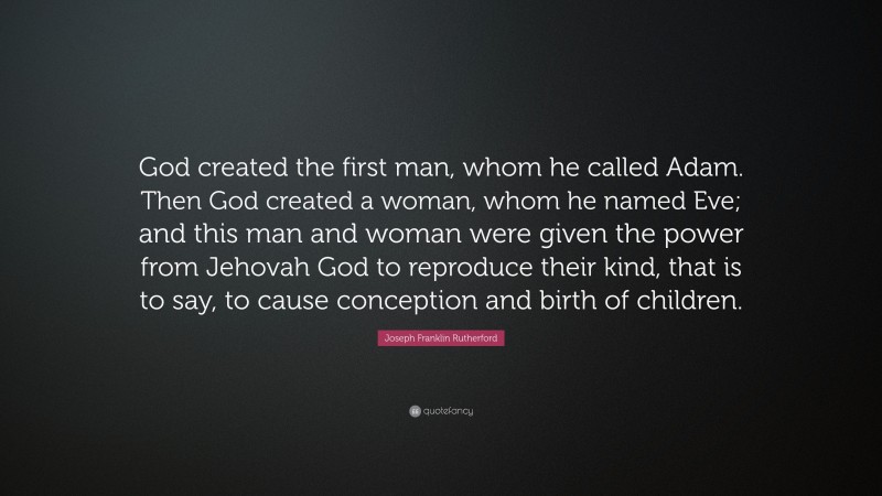 Joseph Franklin Rutherford Quote: “God created the first man, whom he called Adam. Then God created a woman, whom he named Eve; and this man and woman were given the power from Jehovah God to reproduce their kind, that is to say, to cause conception and birth of children.”