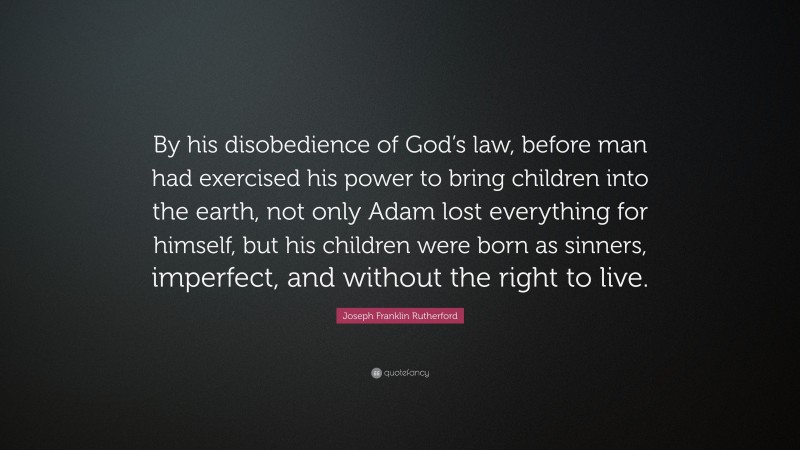 Joseph Franklin Rutherford Quote: “By his disobedience of God’s law, before man had exercised his power to bring children into the earth, not only Adam lost everything for himself, but his children were born as sinners, imperfect, and without the right to live.”