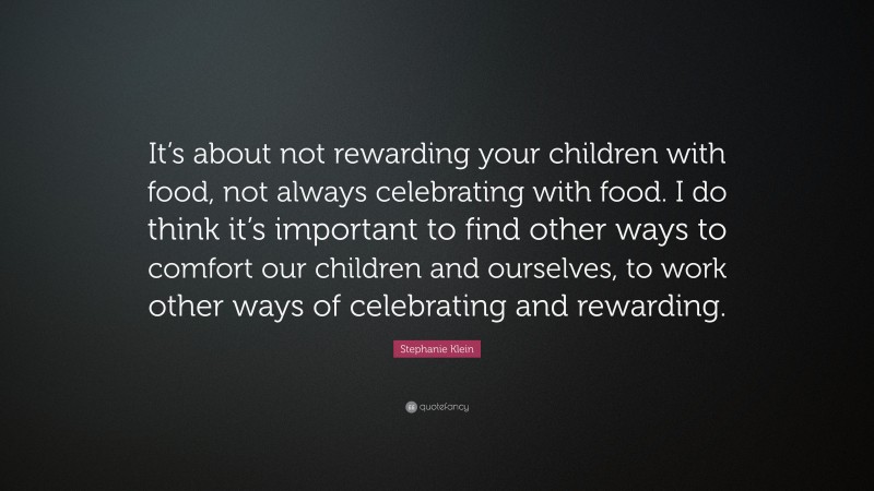 Stephanie Klein Quote: “It’s about not rewarding your children with food, not always celebrating with food. I do think it’s important to find other ways to comfort our children and ourselves, to work other ways of celebrating and rewarding.”