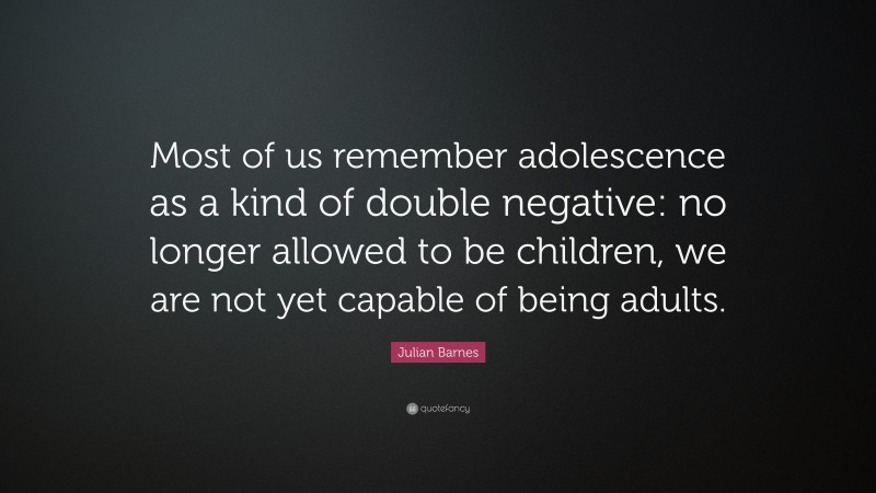 Julian Barnes Quote: “Most of us remember adolescence as a kind of double negative: no longer allowed to be children, we are not yet capable of being adults.”
