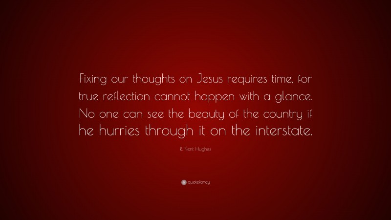 R. Kent Hughes Quote: “Fixing our thoughts on Jesus requires time, for true reflection cannot happen with a glance. No one can see the beauty of the country if he hurries through it on the interstate.”