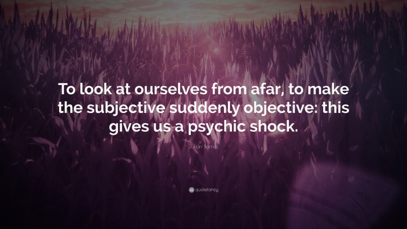 Julian Barnes Quote: “To look at ourselves from afar, to make the subjective suddenly objective: this gives us a psychic shock.”