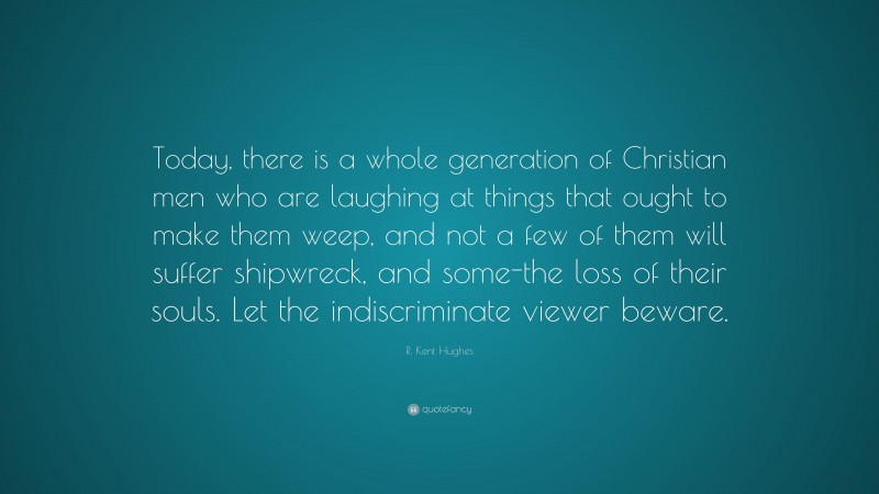 R. Kent Hughes Quote: “Today, there is a whole generation of Christian men who are laughing at things that ought to make them weep, and not a few of them will suffer shipwreck, and some-the loss of their souls. Let the indiscriminate viewer beware.”