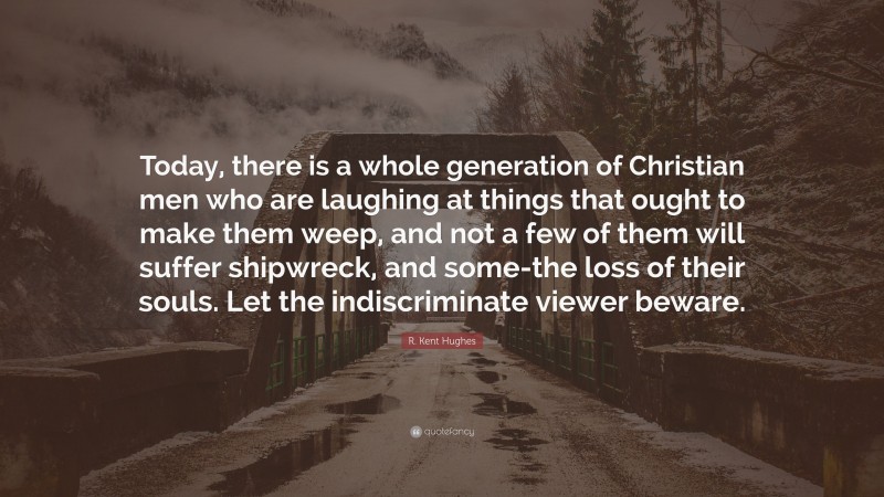 R. Kent Hughes Quote: “Today, there is a whole generation of Christian men who are laughing at things that ought to make them weep, and not a few of them will suffer shipwreck, and some-the loss of their souls. Let the indiscriminate viewer beware.”
