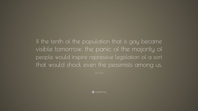 Jane Rule Quote: “If the tenth of the population that is gay became visible tomorrow, the panic of the majority of people would inspire repressive legislation of a sort that would shock even the pessimists among us.”