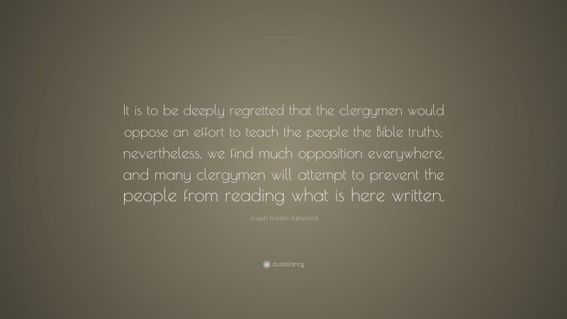 Joseph Franklin Rutherford Quote: “It is to be deeply regretted that the clergymen would oppose an effort to teach the people the Bible truths; nevertheless, we find much opposition everywhere, and many clergymen will attempt to prevent the people from reading what is here written.”